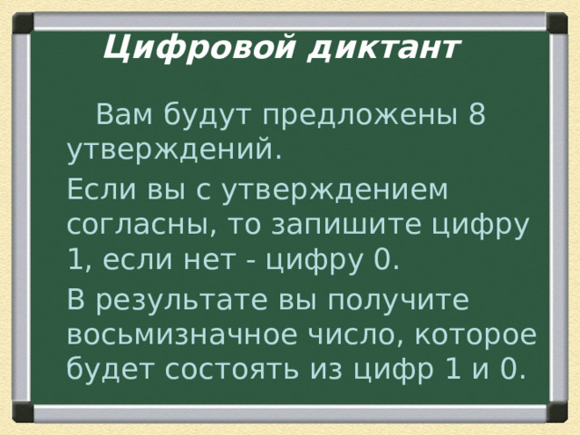 Цифровой диктант    Вам будут предложены 8 утверждений.  Если вы с утверждением согласны, то запишите цифру 1, если нет - цифру 0.  В результате вы получите восьмизначное число, которое будет состоять из цифр 1 и 0. 