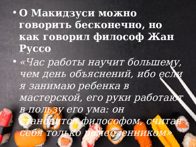 О Макидзуси можно говорить бесконечно, но как говорил философ Жан Руссо «Час работы научит большему, чем день объяснений, ибо если я занимаю ребенка в мастерской, его руки работают в пользу его ума: он становится философом, считая себя только ремесленником» 