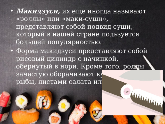 Макидзуси, их еще иногда называют «роллы» или «маки-суши», представляют собой подвид суши, который в нашей стране пользуется большей популярностью. Форма макидзуси представляют собой рисовый цилиндр с начинкой, обернутый в нори. Кроме того, роллы зачастую оборачивают кусочками рыбы, листами салата или омлетом. 