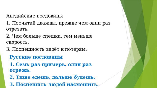 Английские пословицы 1. Посчитай дважды, прежде чем один раз отрезать. 2. Чем больше спешка, тем меньше скорость. 3. Поспешность ведёт к потерям. Русские пословицы 1. Семь раз примерь, один раз отрежь. 2. Тише едешь, дальше будешь. 3. Поспешить людей насмешить. 