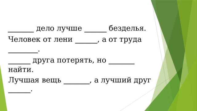 _______  дело лучше ______ безделья. Человек от лени ______ , а от труда ________ . ______ друга потерять, но _______ найти. Лучшая вещь _______ , а лучший друг ______. 