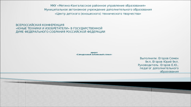 МКУ «Мегино-Кангаласское районное управление образования» Муниципальное автономное учреждение дополнительного образования «Центр детского (юношеского) технического творчества» ВСЕРОССИЙСКАЯ КОНФЕРЕНЦИЯ «ЮНЫЕ ТЕХНИКИ И ИЗОБРЕТАТЕЛИ» В ГОСУДАРСТВЕННОЙ ДУМЕ ФЕДЕРАЛЬНОГО СОБРАНИЯ РОССИЙСКОЙ ФЕДЕРАЦИИ    проект  «Самодельный лобзиковый станок»   Выполнили: Егоров Семен 9кл, Егоров Юрий 9кл. Руководитель: Егоров Е.Ю., педагог дополнительного образования 