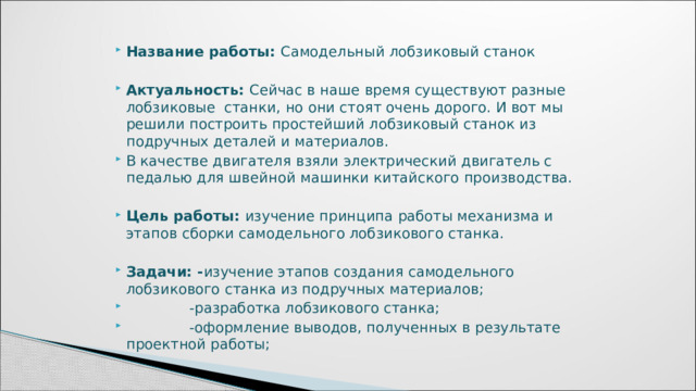   Название работы: Самодельный лобзиковый станок   Актуальность: Сейчас в наше время существуют разные лобзиковые станки, но они стоят очень дорого. И вот мы решили построить простейший лобзиковый станок из подручных деталей и материалов. В качестве двигателя взяли электрический двигатель с педалью для швейной машинки китайского производства. Цель работы: изучение принципа работы механизма и этапов сборки самодельного лобзикового станка.   Задачи: - изучение этапов создания самодельного лобзикового станка из подручных материалов;  -разработка лобзикового станка;  -оформление выводов, полученных в результате проектной работы; 