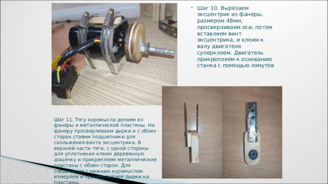 Шаг 10. Вырезаем эксцентрик из фанеры, размером 48мм, просверливаем оси, потом вставляем винт эксцентрика, и клеим к валу двигателя суперклеем. Двигатель прикрепляем к основанию станка с помощью хомутов Шаг 11. Тягу коромысла делаем из фанеры и металлической пластины. На фанеру просверливаем дырки и с обоих сторон ставим подшипники для скольжения винта эксцентрика. В верхней части тяги, с одной стороны для уплотнения клеим деревянную дощечку и прикрепляем металлические пластины с обоих сторон. Для соединения с нижним коромыслом измеряем и просверливаем дырки на пластины. 