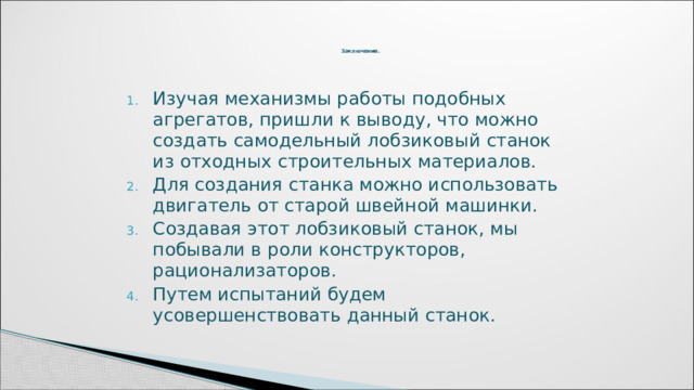   Заключение.     Изучая механизмы работы подобных агрегатов, пришли к выводу, что можно создать самодельный лобзиковый станок из отходных строительных материалов. Для создания станка можно использовать двигатель от старой швейной машинки. Создавая этот лобзиковый станок, мы побывали в роли конструкторов, рационализаторов. Путем испытаний будем усовершенствовать данный станок.   