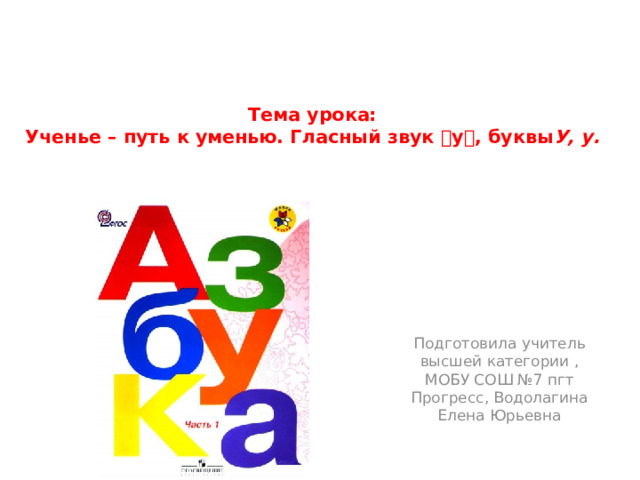 Тема урока:  Ученье – путь к уменью. Гласный звук  у  , буквы У, у.    Подготовила учитель высшей категории , МОБУ СОШ №7 пгт Прогресс, Водолагина Елена Юрьевна 
