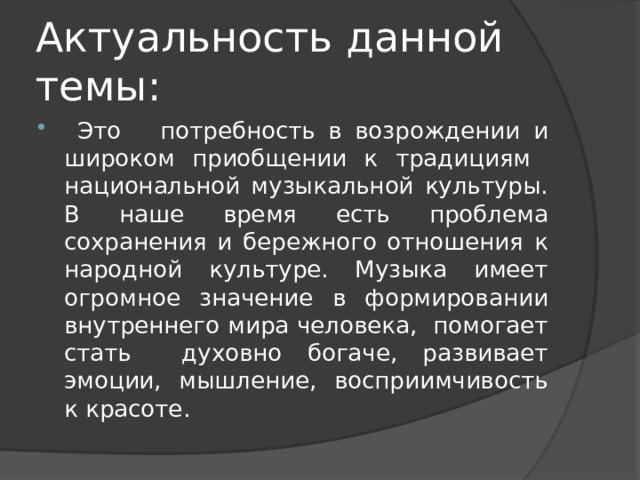 Актуальность данной темы:  Это потребность в возрождении и широком приобщении к традициям национальной музыкальной культуры. В наше время есть проблема сохранения и бережного отношения к народной культуре. Музыка имеет огромное значение в формировании внутреннего мира человека, помогает стать духовно богаче, развивает эмоции, мышление, восприимчивость к красоте. 
