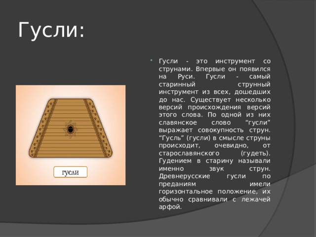 Гусли: Гусли - это инструмент со струнами. Впервые он появился на Руси. Гусли - самый старинный струнный инструмент из всех, дошедших до нас. Существует несколько версий происхождения версий этого слова. По одной из них славянское слово “гусли” выражает совокупность струн. “Гусль” (гусли) в смысле струны происходит, очевидно, от старославянского (гудеть). Гудением в старину называли именно звук струн. Древнерусские гусли по преданиям имели горизонтальное положение, их обычно сравнивали с лежачей арфой. 