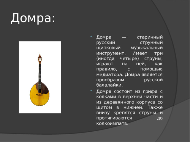 Домра: Домра — старинный русский струнный щипковый музыкальный инструмент. Имеет три (иногда четыре) струны, играют на ней, как правило, с помощью медиатора. Домра является прообразом русской балалайки. Домра состоит из грифа с колками в верхней части и из деревянного корпуса со щитом в нижней. Также внизу крепятся струны и протягиваются до колкоимпатв. 