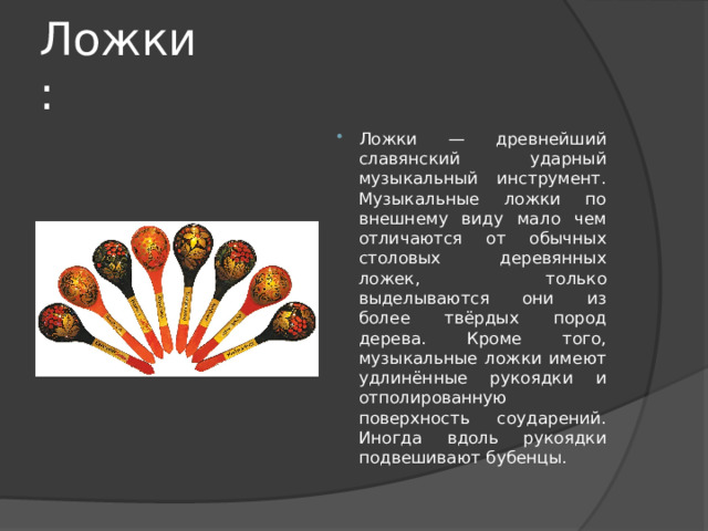 Ложки: Ложки — древнейший славянский ударный музыкальный инструмент. Музыкальные ложки по внешнему виду мало чем отличаются от обычных столовых деревянных ложек, только выделываются они из более твёрдых пород дерева. Кроме того, музыкальные ложки имеют удлинённые рукоядки и отполированную поверхность соударений. Иногда вдоль рукоядки подвешивают бубенцы. 