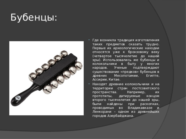 Бубенцы: Где возникла традиция изготовления таких предметов сказать трудно. Первые их археологические находки относятся уже к бронзовому веку (четвертое тысячелетие до нашей эры). Использовались же бубенцы и колокольчики в быту у многих народов. Ученые подтверждают существование «предков» бубенцов в древних Месопотамии, Египте, Ассирии, Китае. Находят древние колокольчики и на территории стран постсоветского пространства. Например, их прототипы, датируемые концом второго тысячелетия до нашей эры, были найдены при раскопках, проводимых во Владикавказе и Ленкорани – одном из древнейших городов Азербайджана. 