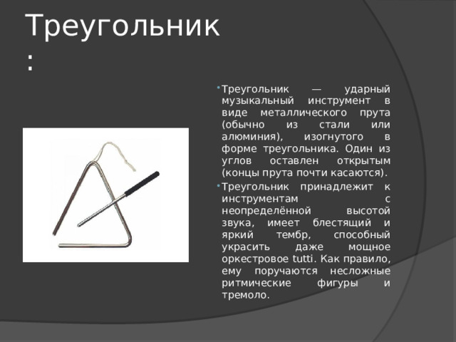 Треугольник: Треугольник — ударный музыкальный инструмент в виде металлического прута (обычно из стали или алюминия), изогнутого в форме треугольника. Один из углов оставлен открытым (концы прута почти касаются). Треугольник принадлежит к инструментам с неопределённой высотой звука, имеет блестящий и яркий тембр, способный украсить даже мощное оркестровое tutti. Как правило, ему поручаются несложные ритмические фигуры и тремоло. 