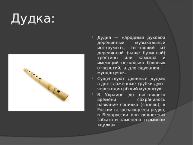 Дудка: Дудка — народный духовой деревянный музыкальный инструмент, состоящий из деревянной (чаще бузинной) тростины или камыша и имеющий несколько боковых отверстий, а для вдувания — мундштучок. Существуют двойные дудки: в две сложенные трубки дуют через один общий мундштук. В Украине до настоящего времени сохранилось название сопилка (сопель), в России встречающееся редко, в Белоруссии оно полностью забыто и заменено термином «дудка». 