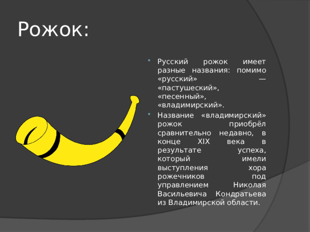 Рожок: Русский рожок имеет разные названия: помимо «русский» — «пастушеский», «песенный», «владимирский». Название «владимирский» рожок приобрёл сравнительно недавно, в конце XIX века в результате успеха, который имели выступления хора рожечников под управлением Николая Васильевича Кондратьева из Владимирской области. 