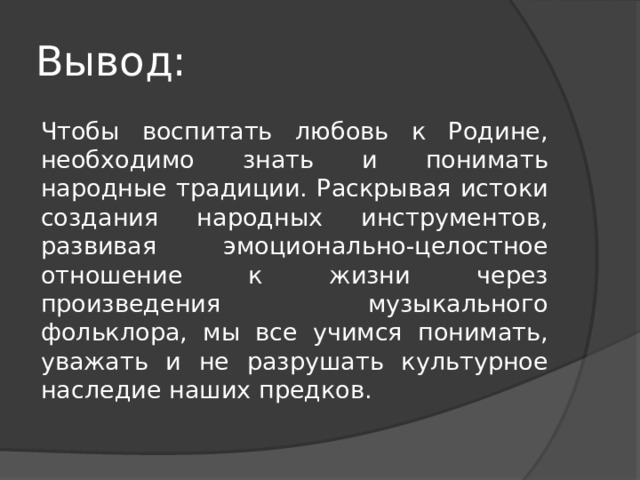 Вывод:  Чтобы воспитать любовь к Родине, необходимо знать и понимать народные традиции. Раскрывая истоки создания народных инструментов, развивая эмоционально-целостное отношение к жизни через произведения музыкального фольклора, мы все учимся понимать, уважать и не разрушать культурное наследие наших предков. 