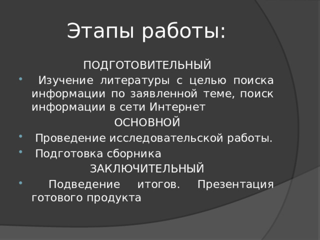 Этапы работы: ПОДГОТОВИТЕЛЬНЫЙ  Изучение литературы с целью поиска информации по заявленной теме, поиск информации в сети Интернет ОСНОВНОЙ   Проведение исследовательской работы.  Подготовка сборника ЗАКЛЮЧИТЕЛЬНЫЙ  Подведение итогов. Презентация готового продукта 