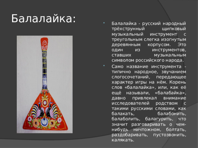 Балалайка: Балалайка - русский народный трёхструнный щипковый музыкальный инструмент с треугольным слегка изогнутым деревянным корпусом. Это один из инструментов, ставших музыкальным символом российского народа. Само название инструмента - типично народное, звучанием слогосочетаний, передающее характер игры на нём. Корень слов «балалайка», или, как её ещё называли, «балабайка», давно привлекал внимание исследователей родством с такими русскими словами, как балакать, балабонить, балаболить, балагурить, что значит разговаривать о чем-нибудь ничтожном, болтать, раздобаривать, пустозвонить, калякать. 