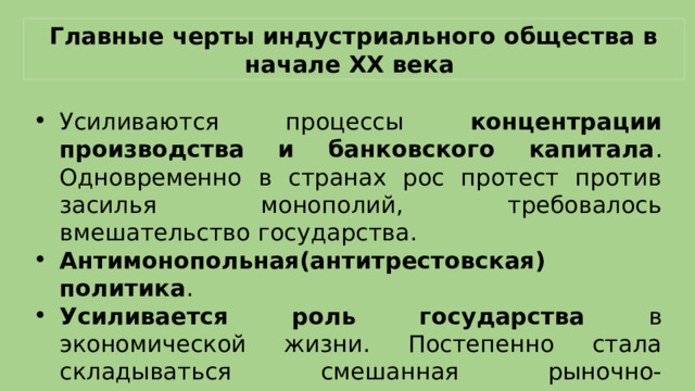 Главные черты индустриального общества в начале XX века Усиливаются процессы концентрации производства и банковского капитала . Одновременно в странах рос протест против засилья монополий, требовалось вмешательство государства. Антимонопольная(антитрестовская) политика . Усиливается роль государства в экономической жизни. Постепенно стала складываться смешанная рыночно-государственная экономика 