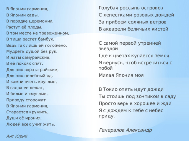 Голубая россыпь островов С лепестками розовых дождей За прибоем соляных ветров В акварели беличьих кистей С самой первой утренней звездой Где в цветах купается земля Я вернусь, чтоб встретиться с тобой Милая Япония моя В Токио опять идут дожди Ты стоишь под зонтиком в саду Просто верь в хорошее и жди Я с дождем к тебе с небес приду. Генералов Александр В Японии гармония, В Японии сады, В порядке церемонии, Растут её плоды. В том месте не тревоженном, В тиши растет бамбук, Ведь так лишь ей положено, Мудреть душой без рук. И латы самурайские, В её покоях спят, Для них ворота райские, Для них целебный яд. И камни очень круглые, В садах ее лежат, И белые и смуглые, Природу сторожат. В Японии гармония, Старается кружить, Души её ирония, Людей всех учит жить. Ант Юрий 