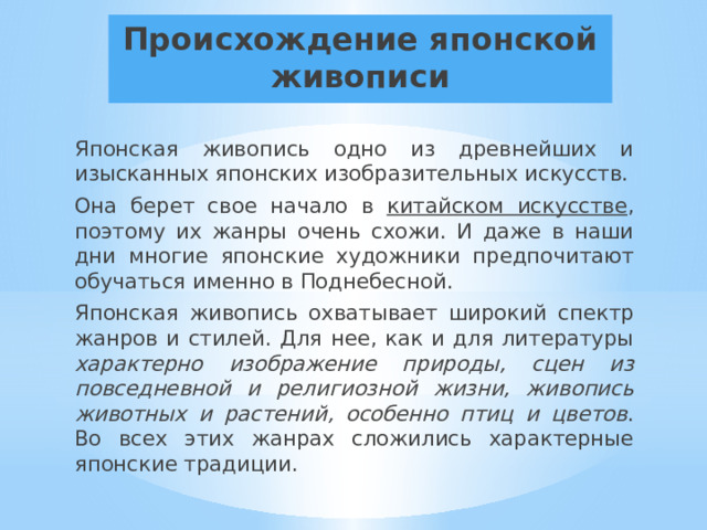 Происхождение японской живописи Японская живопись одно из древнейших и изысканных японских изобразительных искусств. Она берет свое начало в китайском искусстве , поэтому их жанры очень схожи. И даже в наши дни многие японские художники предпочитают обучаться именно в Поднебесной. Японская живопись охватывает широкий спектр жанров и стилей. Для нее, как и для литературы характерно изображение природы, сцен из повседневной и религиозной жизни, живопись животных и растений, особенно птиц и цветов . Во всех этих жанрах сложились характерные японские традиции. 