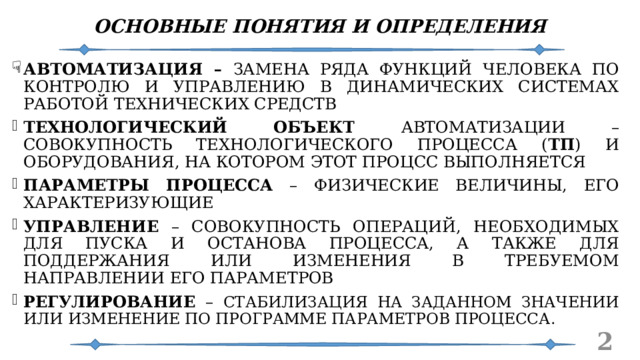 ОСНОВНЫЕ ПОНЯТИЯ И ОПРЕДЕЛЕНИЯ АВТОМАТИЗАЦИЯ – ЗАМЕНА РЯДА ФУНКЦИЙ ЧЕЛОВЕКА ПО КОНТРОЛЮ И УПРАВЛЕНИЮ В ДИНАМИЧЕСКИХ СИСТЕМАХ РАБОТОЙ ТЕХНИЧЕСКИХ СРЕДСТВ ТЕХНОЛОГИЧЕСКИЙ ОБЪЕКТ АВТОМАТИЗАЦИИ – СОВОКУПНОСТЬ ТЕХНОЛОГИЧЕСКОГО ПРОЦЕССА ( ТП ) И ОБОРУДОВАНИЯ, НА КОТОРОМ ЭТОТ ПРОЦСС ВЫПОЛНЯЕТСЯ ПАРАМЕТРЫ ПРОЦЕССА – ФИЗИЧЕСКИЕ ВЕЛИЧИНЫ, ЕГО ХАРАКТЕРИЗУЮЩИЕ УПРАВЛЕНИЕ – СОВОКУПНОСТЬ ОПЕРАЦИЙ, НЕОБХОДИМЫХ ДЛЯ ПУСКА И ОСТАНОВА ПРОЦЕССА, А ТАКЖЕ ДЛЯ ПОДДЕРЖАНИЯ ИЛИ ИЗМЕНЕНИЯ В ТРЕБУЕМОМ НАПРАВЛЕНИИ ЕГО ПАРАМЕТРОВ РЕГУЛИРОВАНИЕ – СТАБИЛИЗАЦИЯ НА ЗАДАННОМ ЗНАЧЕНИИ ИЛИ ИЗМЕНЕНИЕ ПО ПРОГРАММЕ ПАРАМЕТРОВ ПРОЦЕССА .   