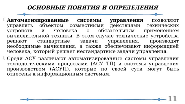 ОСНОВНЫЕ ПОНЯТИЯ И ОПРЕДЕЛЕНИЯ Автоматизированные системы управления позволяют управлять объектом совместными действиями технических устройств и человека с обязательным применением вычислительной техники. В этом случае технические устройства решают стандартные задачи управления, производят необходимые вычисления, а также обеспечивают информацией человека, который решает нестандартные задачи управления. Среди АСУ различают автоматизированные системы управления технологическими процессами (АСУ ТП) и системы управления производством (АСУП), которые по своей сути могут быть отнесены к информационным системам.   