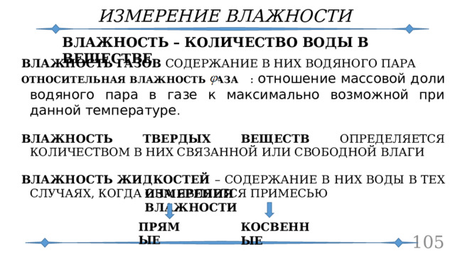 ИЗМЕРЕНИЕ ВЛАЖНОСТИ ВЛАЖНОСТЬ – КОЛИЧЕСТВО ВОДЫ В ВЕЩЕСТВЕ ВЛАЖНОСТЬ ГАЗОВ СОДЕРЖАНИЕ В НИХ ВОДЯНОГО ПАРА ОТНОСИТЕЛЬНАЯ ВЛАЖНОСТЬ ГАЗА : отношение массовой доли водяного пара в газе к максимально возможной при данной температуре . ВЛАЖНОСТЬ ТВЕРДЫХ ВЕЩЕСТВ ОПРЕДЕЛЯЕТСЯ КОЛИЧЕСТВОМ В НИХ СВЯЗАННОЙ ИЛИ СВОБОДНОЙ ВЛАГИ ВЛАЖНОСТЬ ЖИДКОСТЕЙ – СОДЕРЖАНИЕ В НИХ ВОДЫ В ТЕХ СЛУЧАЯХ, КОГДА ОНА ЯВЛЯЕТСЯ ПРИМЕСЬЮ ИЗМЕРЕНИЯ ВЛАЖНОСТИ ПРЯМЫЕ КОСВЕННЫЕ  