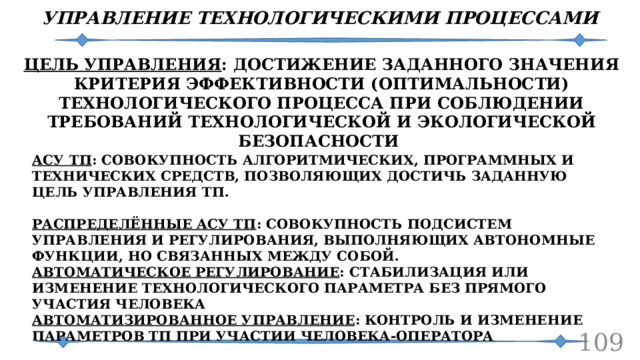 УПРАВЛЕНИЕ ТЕХНОЛОГИЧЕСКИМИ ПРОЦЕССАМИ ЦЕЛЬ УПРАВЛЕНИЯ : ДОСТИЖЕНИЕ ЗАДАННОГО ЗНАЧЕНИЯ КРИТЕРИЯ ЭФФЕКТИВНОСТИ (ОПТИМАЛЬНОСТИ) ТЕХНОЛОГИЧЕСКОГО ПРОЦЕССА ПРИ СОБЛЮДЕНИИ ТРЕБОВАНИЙ ТЕХНОЛОГИЧЕСКОЙ И ЭКОЛОГИЧЕСКОЙ БЕЗОПАСНОСТИ АСУ ТП : СОВОКУПНОСТЬ АЛГОРИТМИЧЕСКИХ, ПРОГРАММНЫХ И ТЕХНИЧЕСКИХ СРЕДСТВ, ПОЗВОЛЯЮЩИХ ДОСТИЧЬ ЗАДАННУЮ ЦЕЛЬ УПРАВЛЕНИЯ ТП.  РАСПРЕДЕЛЁННЫЕ АСУ ТП : СОВОКУПНОСТЬ ПОДСИСТЕМ УПРАВЛЕНИЯ И РЕГУЛИРОВАНИЯ, ВЫПОЛНЯЮЩИХ АВТОНОМНЫЕ ФУНКЦИИ, НО СВЯЗАННЫХ МЕЖДУ СОБОЙ. АВТОМАТИЧЕСКОЕ РЕГУЛИРОВАНИЕ : СТАБИЛИЗАЦИЯ ИЛИ ИЗМЕНЕНИЕ ТЕХНОЛОГИЧЕСКОГО ПАРАМЕТРА БЕЗ ПРЯМОГО УЧАСТИЯ ЧЕЛОВЕКА АВТОМАТИЗИРОВАННОЕ УПРАВЛЕНИЕ : КОНТРОЛЬ И ИЗМЕНЕНИЕ ПАРАМЕТРОВ ТП ПРИ УЧАСТИИ ЧЕЛОВЕКА-ОПЕРАТОРА   