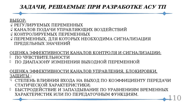 ЗАДАЧИ, РЕШАЕМЫЕ ПРИ РАЗРАБОТКЕ АСУ ТП ВЫБОР: РЕГУЛИРУЕМЫХ ПЕРЕМЕННЫХ КАНАЛОВ ПОДАЧИ УПРАВЛЯЮЩИХ ВОЗДЕЙСТВИЙ КОНТРОЛИРУЕМЫХ ПЕРЕМЕННЫХ ПЕРЕМЕННЫХ, ДЛЯ КОТОРЫХ НЕОБХОДИМА СИГНАЛИЗАЦИЯ ПРЕДЕЛЬНЫХ ЗНАЧЕНИЙ ОЦЕНКА ЭФФЕКТИВНОСТИ КАНАЛОВ КОНТРОЛЯ И СИГНАЛИЗАЦИИ: ПО ЧУВСТВИТЕЛЬНОСТИ ПО ДИАПАЗОНУ ИЗМЕНЕНИЯ ВЫХОДНОЙ ПЕРЕМЕННОЙ ОЦЕНКА ЭФФЕКТИВНОСТИ КАНАЛОВ УПРАВЛЕНИЯ, БЛОКИРОВКИ, ЗАЩИТЫ : СТЕПЕНЬ ВЛИЯНИЯ ВХОДА НА ВЫХОД ПО КОЭФФИЦИЕНТУ ПЕРЕДАЧИ СТАТИЧЕСКОЙ ХАРАКТЕРИСТИКИ; БЫСТРОДЕЙСТВИЕ И ЗАПАЗДЫВАНИЕ ПО УРАВНЕНИЯМ ВРЕМЕННЫХ ХАРАКТЕРИСТИК ИЛИ ПО ПЕРЕДАТОЧНЫМ ФУНКЦИЯМ.  