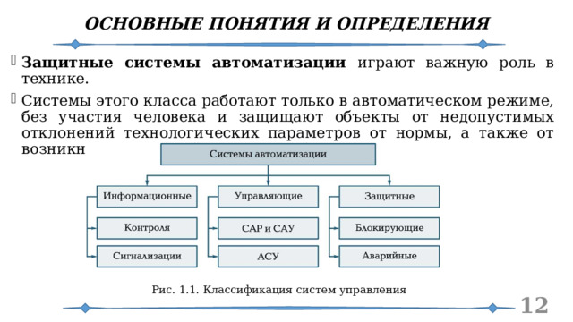 ОСНОВНЫЕ ПОНЯТИЯ И ОПРЕДЕЛЕНИЯ Защитные системы автоматизации играют важную роль в технике. Системы этого класса работают только в автоматическом режиме, без участия человека и защищают объекты от недопустимых отклонений технологических параметров от нормы, а также от возникновения аварийных ситуаций. Рис. 1.1. Классификация систем управления   