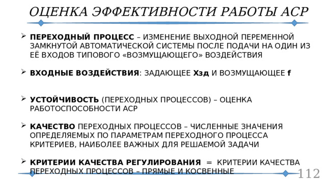 ОЦЕНКА ЭФФЕКТИВНОСТИ РАБОТЫ АСР ПЕРЕХОДНЫЙ ПРОЦЕСС – ИЗМЕНЕНИЕ ВЫХОДНОЙ ПЕРЕМЕННОЙ ЗАМКНУТОЙ АВТОМАТИЧЕСКОЙ СИСТЕМЫ ПОСЛЕ ПОДАЧИ НА ОДИН ИЗ ЕЁ ВХОДОВ ТИПОВОГО «ВОЗМУЩАЮЩЕГО» ВОЗДЕЙСТВИЯ ВХОДНЫЕ ВОЗДЕЙСТВИЯ : ЗАДАЮЩЕЕ Хзд И ВОЗМУЩАЮЩЕЕ f   УСТОЙЧИВОСТЬ (ПЕРЕХОДНЫХ ПРОЦЕССОВ) – ОЦЕНКА РАБОТОСПОСОБНОСТИ АСР КАЧЕСТВО ПЕРЕХОДНЫХ ПРОЦЕССОВ – ЧИСЛЕННЫЕ ЗНАЧЕНИЯ ОПРЕДЕЛЯЕМЫХ ПО ПАРАМЕТРАМ ПЕРЕХОДНОГО ПРОЦЕССА КРИТЕРИЕВ, НАИБОЛЕЕ ВАЖНЫХ ДЛЯ РЕШАЕМОЙ ЗАДАЧИ КРИТЕРИИ КАЧЕСТВА РЕГУЛИРОВАНИЯ = КРИТЕРИИ КАЧЕСТВА ПЕРЕХОДНЫХ ПРОЦЕССОВ – ПРЯМЫЕ И КОСВЕННЫЕ    