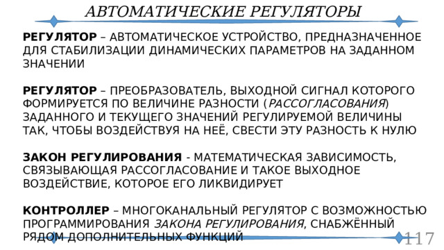АВТОМАТИЧЕСКИЕ РЕГУЛЯТОРЫ РЕГУЛЯТОР – АВТОМАТИЧЕСКОЕ УСТРОЙСТВО, ПРЕДНАЗНАЧЕННОЕ ДЛЯ СТАБИЛИЗАЦИИ ДИНАМИЧЕСКИХ ПАРАМЕТРОВ НА ЗАДАННОМ ЗНАЧЕНИИ РЕГУЛЯТОР – ПРЕОБРАЗОВАТЕЛЬ, ВЫХОДНОЙ СИГНАЛ КОТОРОГО ФОРМИРУЕТСЯ ПО ВЕЛИЧИНЕ РАЗНОСТИ ( РАССОГЛАСОВАНИЯ ) ЗАДАННОГО И ТЕКУЩЕГО ЗНАЧЕНИЙ РЕГУЛИРУЕМОЙ ВЕЛИЧИНЫ ТАК, ЧТОБЫ ВОЗДЕЙСТВУЯ НА НЕЁ, СВЕСТИ ЭТУ РАЗНОСТЬ К НУЛЮ ЗАКОН РЕГУЛИРОВАНИЯ - МАТЕМАТИЧЕСКАЯ ЗАВИСИМОСТЬ, СВЯЗЫВАЮЩАЯ РАССОГЛАСОВАНИЕ И ТАКОЕ ВЫХОДНОЕ ВОЗДЕЙСТВИЕ, КОТОРОЕ ЕГО ЛИКВИДИРУЕТ КОНТРОЛЛЕР – МНОГОКАНАЛЬНЫЙ РЕГУЛЯТОР С ВОЗМОЖНОСТЬЮ ПРОГРАММИРОВАНИЯ ЗАКОНА РЕГУЛИРОВАНИЯ , СНАБЖЁННЫЙ РЯДОМ ДОПОЛНИТЕЛЬНЫХ ФУНКЦИЙ   