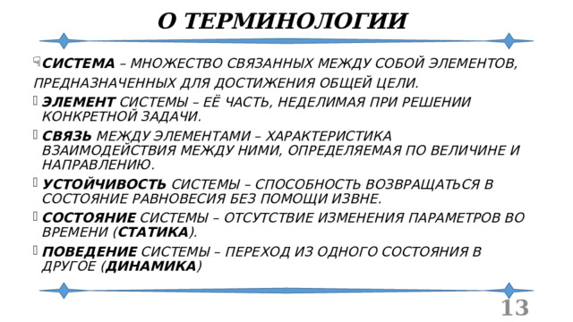 О ТЕРМИНОЛОГИИ СИСТЕМА – МНОЖЕСТВО СВЯЗАННЫХ МЕЖДУ СОБОЙ ЭЛЕМЕНТОВ, ПРЕДНАЗНАЧЕННЫХ ДЛЯ ДОСТИЖЕНИЯ ОБЩЕЙ ЦЕЛИ. ЭЛЕМЕНТ СИСТЕМЫ – ЕЁ ЧАСТЬ, НЕДЕЛИМАЯ ПРИ РЕШЕНИИ КОНКРЕТНОЙ ЗАДАЧИ. СВЯЗЬ МЕЖДУ ЭЛЕМЕНТАМИ – ХАРАКТЕРИСТИКА ВЗАИМОДЕЙСТВИЯ МЕЖДУ НИМИ, ОПРЕДЕЛЯЕМАЯ ПО ВЕЛИЧИНЕ И НАПРАВЛЕНИЮ. УСТОЙЧИВОСТЬ СИСТЕМЫ – СПОСОБНОСТЬ ВОЗВРАЩАТЬСЯ В СОСТОЯНИЕ РАВНОВЕСИЯ БЕЗ ПОМОЩИ ИЗВНЕ. СОСТОЯНИЕ СИСТЕМЫ – ОТСУТСТВИЕ ИЗМЕНЕНИЯ ПАРАМЕТРОВ ВО ВРЕМЕНИ ( СТАТИКА ). ПОВЕДЕНИЕ СИСТЕМЫ – ПЕРЕХОД ИЗ ОДНОГО СОСТОЯНИЯ В ДРУГОЕ ( ДИНАМИКА )  