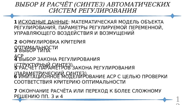 ВЫБОР И РАСЧЁТ (СИНТЕЗ) АВТОМАТИЧЕСКИХ СИСТЕМ РЕГУЛИРОВАНИЯ 1  ИСХОДНЫЕ ДАННЫЕ : МАТЕМАТИЧЕСКАЯ МОДЕЛЬ ОБЪЕКТА РЕГУЛИРОВАНИЯ, ПАРАМЕТРЫ РЕГУЛИРУЕМОЙ ПЕРЕМЕННОЙ, УПРАВЛЯЮЩЕГО ВОЗДЕЙСТВИЯ И ВОЗМУЩЕНИЙ 2 ФОРМУЛИРОВКА КРИТЕРИЯ ОПТИМАЛЬНОСТИ 3 ВЫБОР ТИПА АСР 4 ВЫБОР ЗАКОНА РЕГУЛИРОВАНИЯ (СТРУКТУРНЫЙ СИНТЕЗ) 5 РАСЧЁТ ПАРАМЕТРОВ ЗАКОНА РЕГУЛИРОВАНИЯ (ПАРАМЕТРИЧЕСКИЙ СИНТЕЗ) 6 ИМИТАЦИОННОЕ МОДЕЛИРОВАНИЕ АСР С ЦЕЛЬЮ ПРОВЕРКИ СООТВЕТСТВИЯ КРИТЕРИЮ ОПТИМАЛЬНОСТИ 7 ОКОНЧАНИЕ РАСЧЁТА ИЛИ ПЕРЕХОД К БОЛЕЕ СЛОЖНОМУ РЕШЕНИЮ ПП. 3 и 4  