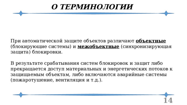 О ТЕРМИНОЛОГИИ При автоматической защите объектов различают объектные (блокирующие системы) и межобъектные (синхронизирующая защита) блокировки. В результате срабатывания систем блокировок и защит либо прекращается доступ материальных и энергетических потоков к защищаемым объектам, либо включаются аварийные системы (пожаротушение, вентиляция и т.д.).  