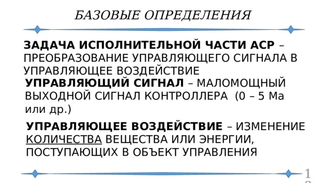 БАЗОВЫЕ ОПРЕДЕЛЕНИЯ ЗАДАЧА ИСПОЛНИТЕЛЬНОЙ ЧАСТИ АСР – ПРЕОБРАЗОВАНИЕ УПРАВЛЯЮЩЕГО СИГНАЛА В УПРАВЛЯЮЩЕЕ ВОЗДЕЙСТВИЕ УПРАВЛЯЮЩИЙ СИГНАЛ – МАЛОМОЩНЫЙ ВЫХОДНОЙ СИГНАЛ КОНТРОЛЛЕРА (0 – 5 Ма или др.) УПРАВЛЯЮЩЕЕ ВОЗДЕЙСТВИЕ – ИЗМЕНЕНИЕ КОЛИЧЕСТВА ВЕЩЕСТВА ИЛИ ЭНЕРГИИ, ПОСТУПАЮЩИХ В ОБЪЕКТ УПРАВЛЕНИЯ  