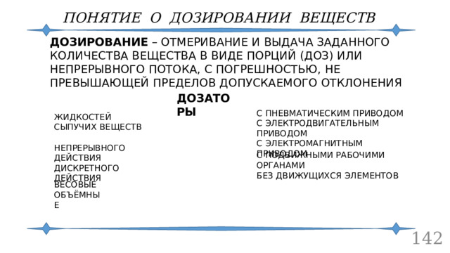 ПОНЯТИЕ О ДОЗИРОВАНИИ ВЕЩЕСТВ ДОЗИРОВАНИЕ – ОТМЕРИВАНИЕ И ВЫДАЧА ЗАДАННОГО КОЛИЧЕСТВА ВЕЩЕСТВА В ВИДЕ ПОРЦИЙ (ДОЗ) ИЛИ НЕПРЕРЫВНОГО ПОТОКА, С ПОГРЕШНОСТЬЮ, НЕ ПРЕВЫШАЮЩЕЙ ПРЕДЕЛОВ ДОПУСКАЕМОГО ОТКЛОНЕНИЯ ДОЗАТОРЫ С ПНЕВМАТИЧЕСКИМ ПРИВОДОМ С ЭЛЕКТРОДВИГАТЕЛЬНЫМ ПРИВОДОМ С ЭЛЕКТРОМАГНИТНЫМ ПРИВОДОМ ЖИДКОСТЕЙ СЫПУЧИХ ВЕЩЕСТВ НЕПРЕРЫВНОГО ДЕЙСТВИЯ ДИСКРЕТНОГО ДЕЙСТВИЯ С ПОДВИЖНЫМИ РАБОЧИМИ ОРГАНАМИ БЕЗ ДВИЖУЩИХСЯ ЭЛЕМЕНТОВ ВЕСОВЫЕ ОБЪЁМНЫЕ  