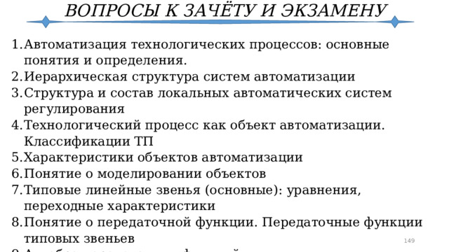 ВОПРОСЫ К ЗАЧЁТУ И ЭКЗАМЕНУ Автоматизация технологических процессов: основные понятия и определения. Иерархическая структура систем автоматизации Структура и состав локальных автоматических систем регулирования Технологический процесс как объект автоматизации. Классификации ТП Характеристики объектов автоматизации Понятие о моделировании объектов Типовые линейные звенья (основные): уравнения, переходные характеристики Понятие о передаточной функции. Передаточные функции типовых звеньев Алгебра передаточных функций Основные понятия теории измерений  