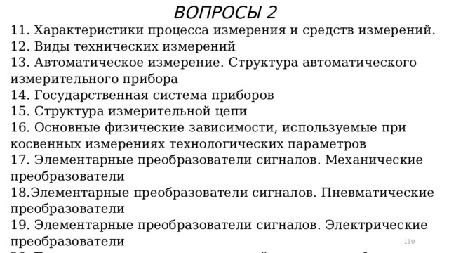 ВОПРОСЫ 2 11. Характеристики процесса измерения и средств измерений. 12. Виды технических измерений 13. Автоматическое измерение. Структура автоматического измерительного прибора 14. Государственная система приборов 15. Структура измерительной цепи 16. Основные физические зависимости, используемые при косвенных измерениях технологических параметров 17. Элементарные преобразователи сигналов. Механические преобразователи 18.Элементарные преобразователи сигналов. Пневматические преобразователи 19. Элементарные преобразователи сигналов. Электрические преобразователи 20. Температура как технологический параметр и объект измерения. Термометры расширения 21. Манометрические термометры  