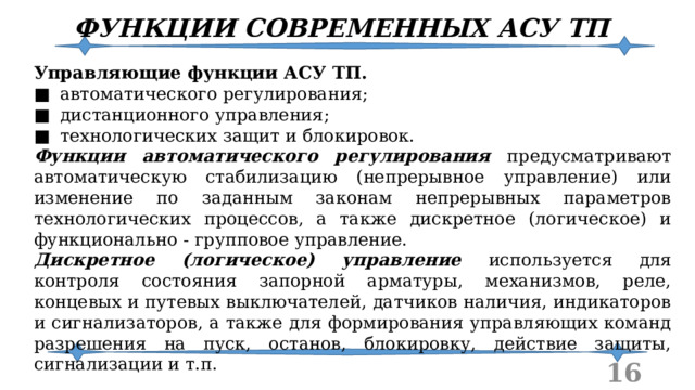 ФУНКЦИИ СОВРЕМЕННЫХ АСУ ТП Управляющие функции АСУ ТП. ■  автоматического регулирования; ■  дистанционного управления; ■  технологических защит и блокировок. Функции автоматического регулирования предусматривают автоматическую стабилизацию (непрерывное управление) или изменение по заданным законам непрерывных параметров технологических процессов, а также дискретное (логическое) и функционально - групповое управление. Дискретное (логическое) управление используется для контроля состояния запорной арматуры, механизмов, реле, концевых и путевых выключателей, датчиков наличия, индикаторов и сигнализаторов, а также для формирования управляющих команд разрешения на пуск, останов, блокировку, действие защиты, сигнализации и т.п.  