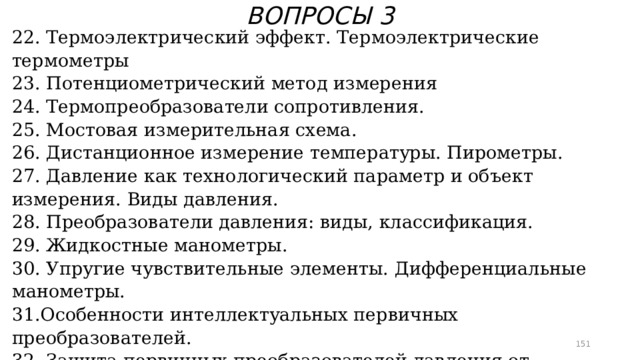 ВОПРОСЫ 3 22. Термоэлектрический эффект. Термоэлектрические термометры 23. Потенциометрический метод измерения 24. Термопреобразователи сопротивления. 25. Мостовая измерительная схема. 26. Дистанционное измерение температуры. Пирометры. 27. Давление как технологический параметр и объект измерения. Виды давления. 28. Преобразователи давления: виды, классификация. 29. Жидкостные манометры. 30. Упругие чувствительные элементы. Дифференциальные манометры. 31.Особенности интеллектуальных первичных преобразователей. 32. Защита первичных преобразователей давления от агрессивных сред. 33. Первичные преобразователи уровня. Буйковые уровнемеры. 34. Поплавковые и гидростатические уровнемеры.  