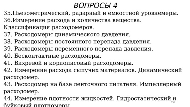ВОПРОСЫ 4 35.Пьезометрический, радарный и ёмкостной уровнемеры. 36.Измерение расхода и количества вещества. Классификация расходомеров. 37. Расходомеры динамического давления. 38. Расходомеры постоянного перепада давления. 39. Расходомеры переменного перепада давления. 40. Бесконтактные расходомеры. 41. Вихревой и кориолисовый расходомеры. 42. Измерение расхода сыпучих материалов. Динамический расходомер. 43. Расходомер на базе ленточного питателя. Импеллерный расходомер. 44. Измерение плотности жидкостей. Гидростатический и буйковый плотномеры. 45. Весовой плотномер жидкостей. Дифференциальный пьезометрический плотномер.  