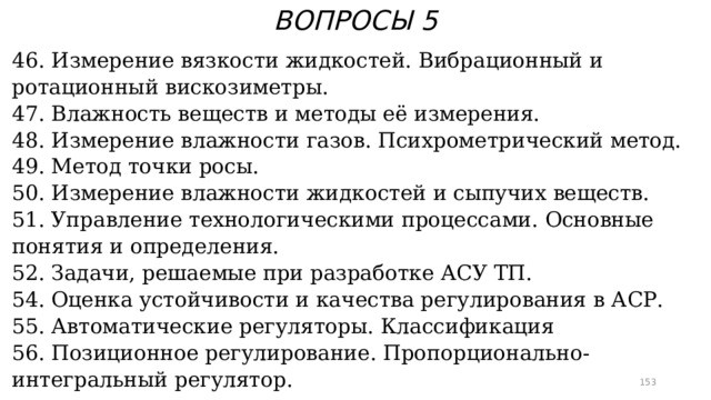 ВОПРОСЫ 5 46. Измерение вязкости жидкостей. Вибрационный и ротационный вискозиметры. 47. Влажность веществ и методы её измерения. 48. Измерение влажности газов. Психрометрический метод. 49. Метод точки росы. 50. Измерение влажности жидкостей и сыпучих веществ. 51. Управление технологическими процессами. Основные понятия и определения. 52. Задачи, решаемые при разработке АСУ ТП. 54. Оценка устойчивости и качества регулирования в АСР. 55. Автоматические регуляторы. Классификация 56. Позиционное регулирование. Пропорционально-интегральный регулятор.  