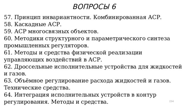 ВОПРОСЫ 6 57. Принцип инвариантности. Комбинированная АСР. 58. Каскадные АСР. 59. АСР многосвязных объектов. 60. Методики структурного и параметрического синтеза промышленных регуляторов. 61. Методы и средства физической реализации управляющих воздействий в АСР. 62. Дроссельные исполнительные устройства для жидкостей и газов. 63. Объёмное регулирование расхода жидкостей и газов. Технические средства. 64. Интеграция исполнительных устройств в контур регулирования. Методы и средства.  