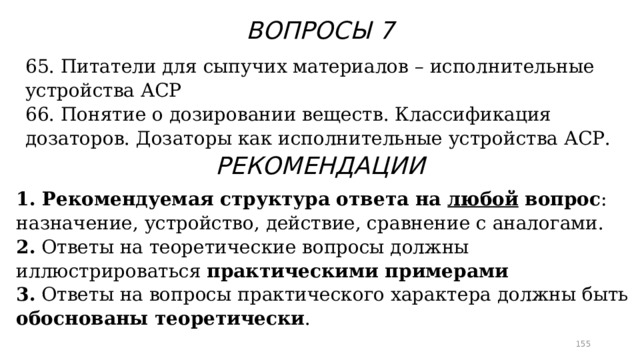 ВОПРОСЫ 7 65. Питатели для сыпучих материалов – исполнительные устройства АСР 66. Понятие о дозировании веществ. Классификация дозаторов. Дозаторы как исполнительные устройства АСР. РЕКОМЕНДАЦИИ 1. Рекомендуемая структура ответа на любой вопрос : назначение, устройство, действие, сравнение с аналогами. 2. Ответы на теоретические вопросы должны иллюстрироваться практическими примерами 3. Ответы на вопросы практического характера должны быть обоснованы теоретически .  