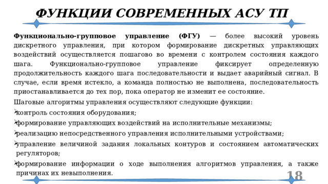 ФУНКЦИИ СОВРЕМЕННЫХ АСУ ТП Функционально-групповое управление (ФГУ) — более высокий уровень дискретного управления, при котором формирование дискретных управляющих воздействий осуществляется пошагово во времени с контролем состояния каждого шага. Функционально-групповое управление фиксирует определенную продолжительность каждого шага последовательности и выдает аварийный сигнал. В случае, если время истекло, а команда полностью не выполнена, последовательность приостанавливается до тех пор, пока оператор не изменит ее состояние. Шаговые алгоритмы управления осуществляют следующие функции: контроль состояния оборудования; формирование управляющих воздействий на исполнительные механизмы; реализацию непосредственного управления исполнительными устройствами; управление величиной задания локальных контуров и состоянием автоматических регуляторов; формирование информации о ходе выполнения алгоритмов управления, а также причинах их невыполнения.  