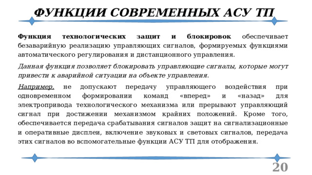 ФУНКЦИИ СОВРЕМЕННЫХ АСУ ТП Функция технологических защит и блокировок обеспечивает безаварийную реализацию управляющих сигналов, формируемых функциями автоматического регулирования и дистанционного управления. Данная функция позволяет блокировать управляющие сигналы, которые могут привести к аварийной ситуации на объекте управления . Например, не допускают передачу управляющего воздействия при одновременном формировании команд «вперед» и «назад» для электропривода технологического механизма или прерывают управляющий сигнал при достижении механизмом крайних положений. Кроме того, обеспечивается передача срабатывания сигналов защит на сигнализационные и оперативные дисплеи, включение звуковых и световых сигналов, передача этих сигналов во вспомогательные функции АСУ ТП для отображения.  
