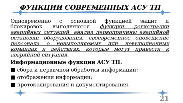 ФУНКЦИИ СОВРЕМЕННЫХ АСУ ТП Одновременно с основной функцией защит и блокировок выполняются функции регистрации аварийных ситуаций, анализ первопричины аварийной остановки оборудования, своевременное оповещение персонала о невыполняемых или невыполненных командах и действиях, которые могут привести к аварийной ситуации. Информационные функции АСУ ТП. ■  сбора и первичной обработки информации; ■  отображения информации; ■  протоколирования и документирования.  