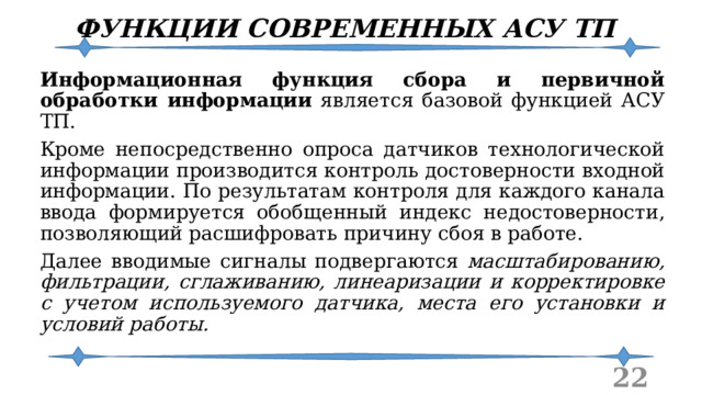 ФУНКЦИИ СОВРЕМЕННЫХ АСУ ТП Информационная функция сбора и первичной обработки информации является базовой функцией АСУ ТП. Кроме непосредственно опроса датчиков технологической информации производится контроль достоверности входной информации. По результатам контроля для каждого канала ввода формируется обобщенный индекс недостоверности, позволяющий расшифровать причину сбоя в работе. Далее вводимые сигналы подвергаются масштабированию, фильтрации, сглаживанию, линеаризации и корректировке с учетом используемого датчика, места его установки и условий работы.  