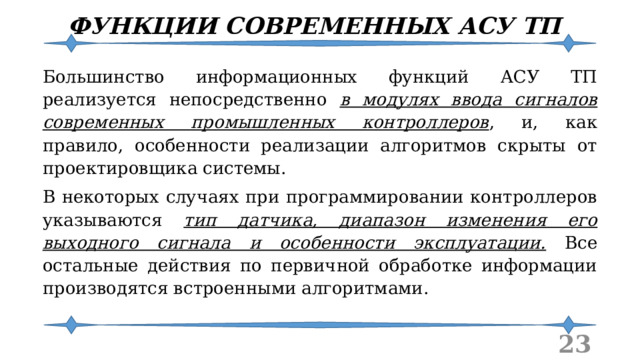 ФУНКЦИИ СОВРЕМЕННЫХ АСУ ТП Большинство информационных функций АСУ ТП реализуется непосредственно в модулях ввода сигналов современных промышленных контроллеров , и, как правило, особенности реализации алгоритмов скрыты от проектировщика системы. В некоторых случаях при программировании контроллеров указываются тип датчика, диапазон изменения его выходного сигнала и особенности эксплуатации. Все остальные действия по первичной обработке информации производятся встроенными алгоритмами.  